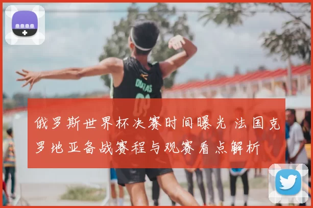 俄罗斯世界杯决赛时间曝光 法国克罗地亚备战赛程与观赛看点解析
