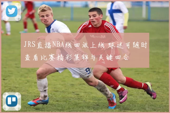 JRS直播NBA线回放上线 球迷可随时查看比赛精彩集锦与关键回合