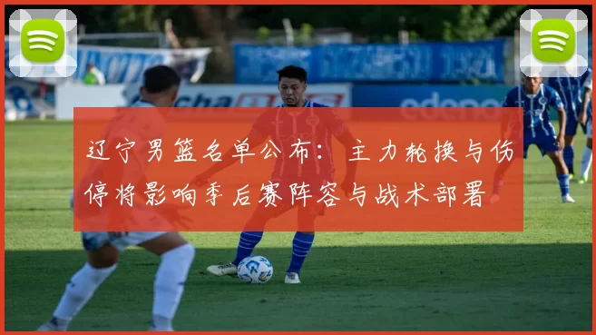 辽宁男篮名单公布：主力轮换与伤停将影响季后赛阵容与战术部署