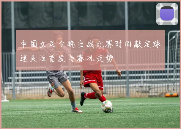 中国女足今晚出战比赛时间敲定球迷关注首发与赛况走势