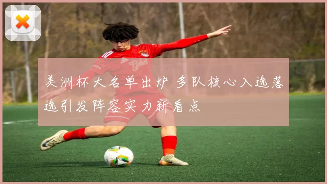 美洲杯大名单出炉 多队核心入选落选引发阵容实力新看点