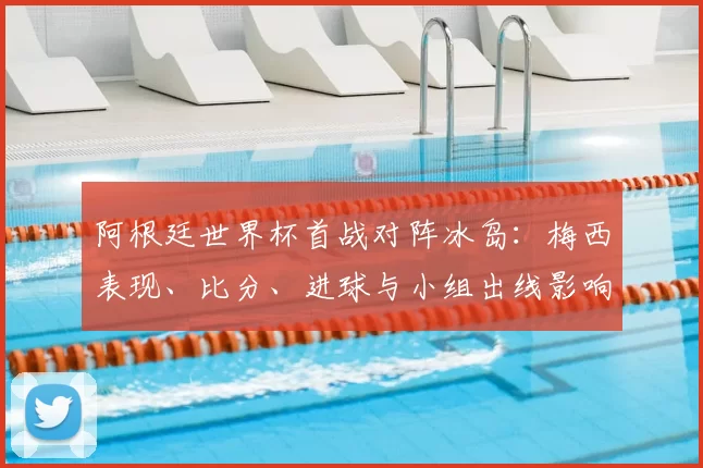 阿根廷世界杯首战对阵冰岛：梅西表现、比分、进球与小组出线影响