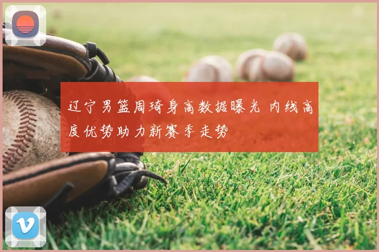 辽宁男篮周琦身高数据曝光 内线高度优势助力新赛季走势