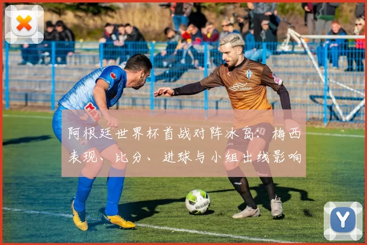 阿根廷世界杯首战对阵冰岛：梅西表现、比分、进球与小组出线影响