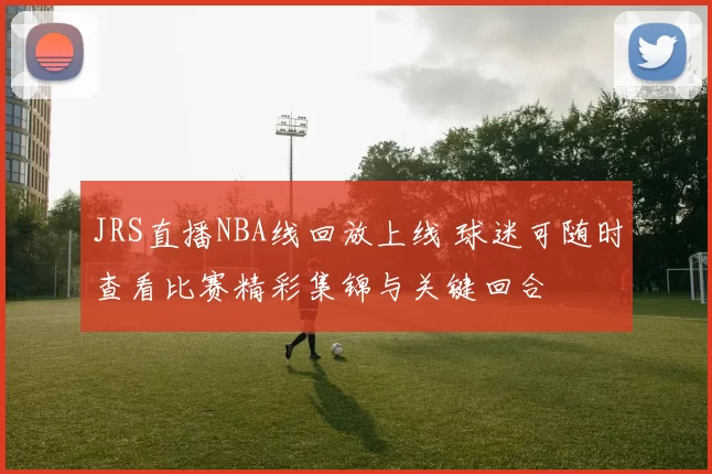 JRS直播NBA线回放上线 球迷可随时查看比赛精彩集锦与关键回合