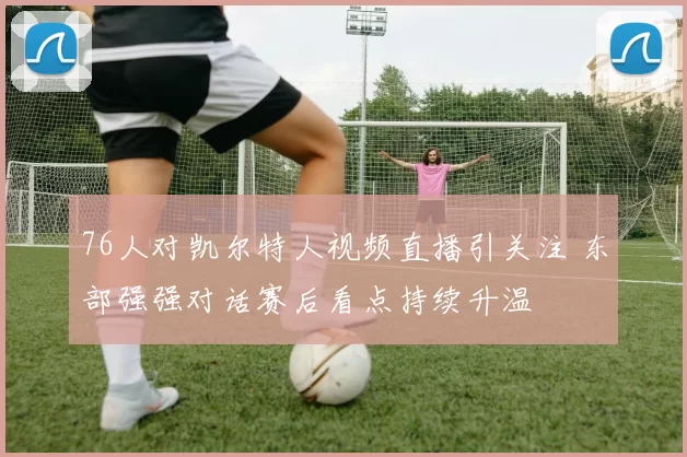 76人对凯尔特人视频直播引关注 东部强强对话赛后看点持续升温