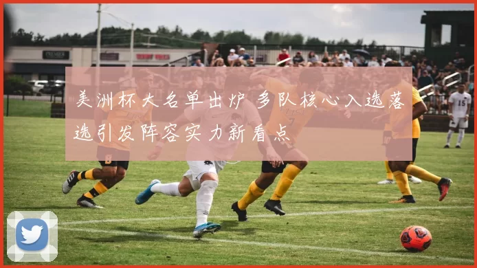 美洲杯大名单出炉 多队核心入选落选引发阵容实力新看点