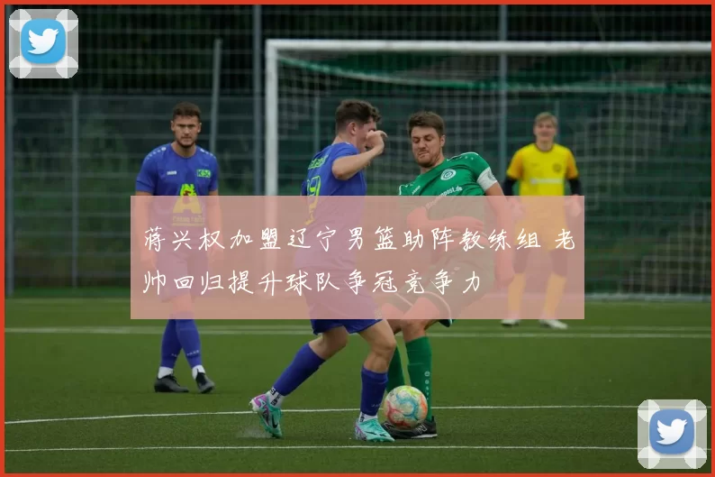 蒋兴权加盟辽宁男篮助阵教练组 老帅回归提升球队争冠竞争力