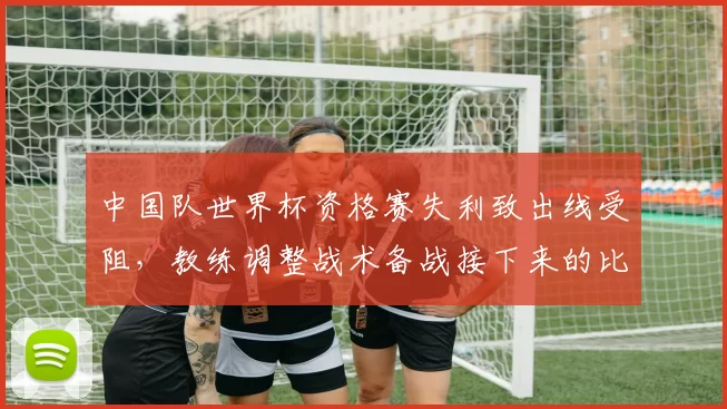中国队世界杯资格赛失利致出线受阻，教练调整战术备战接下来的比赛