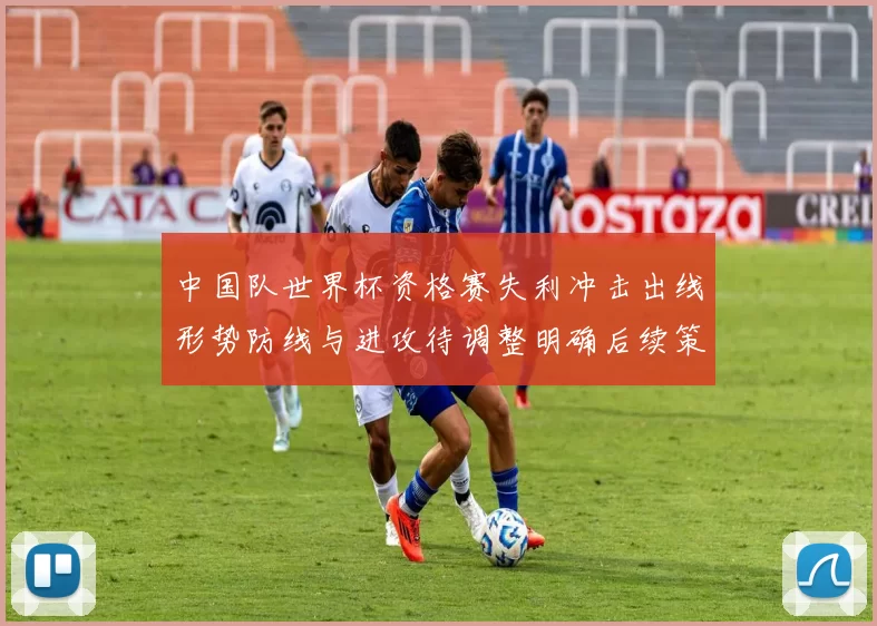中国队世界杯资格赛失利冲击出线形势防线与进攻待调整明确后续策略