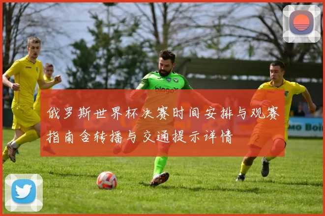 俄罗斯世界杯决赛时间安排与观赛指南含转播与交通提示详情