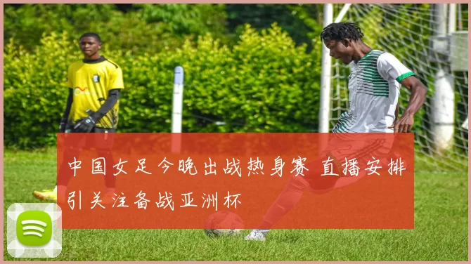 中国女足今晚出战热身赛 直播安排引关注备战亚洲杯