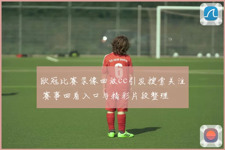 欧冠比赛录像回放cc引发搜索关注 赛事回看入口与精彩片段整理