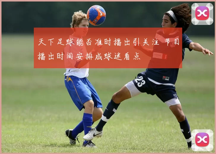 天下足球能否准时播出引关注 节目播出时间安排成球迷看点