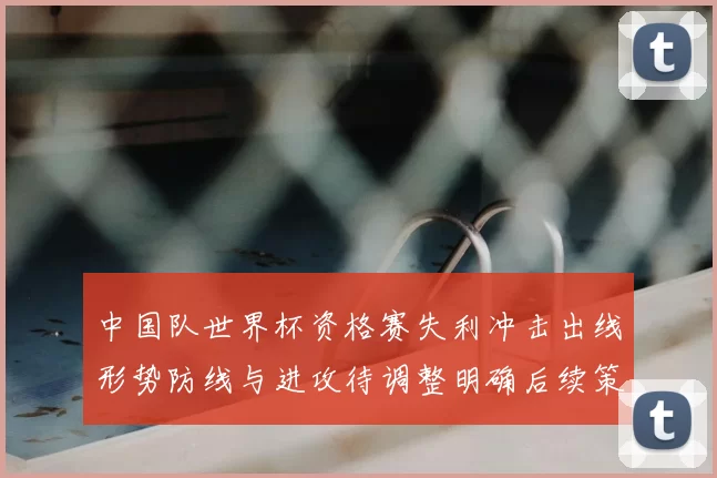 中国队世界杯资格赛失利冲击出线形势防线与进攻待调整明确后续策略