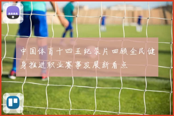中国体育十四五纪录片回顾全民健身推进职业赛事发展新看点
