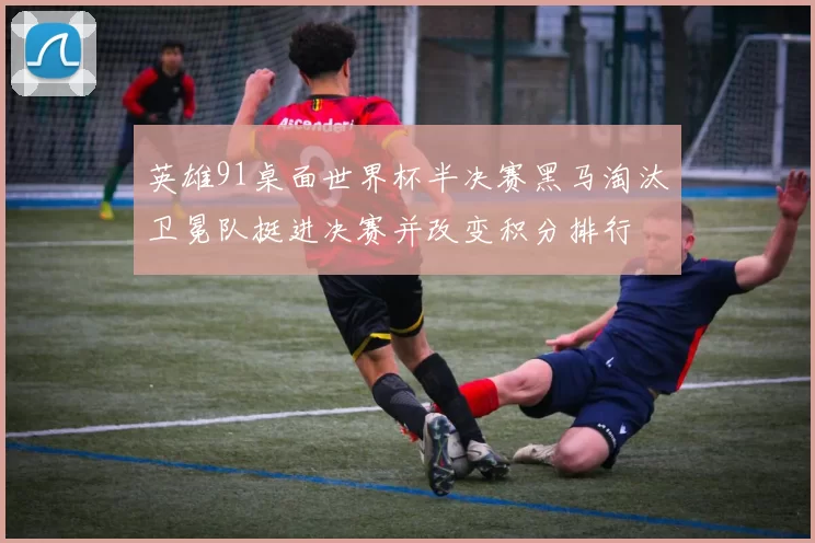 英雄91桌面世界杯半决赛黑马淘汰卫冕队挺进决赛并改变积分排行