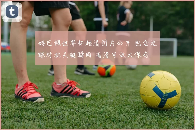 姆巴佩世界杯超清图片公开 包含进球对抗关键瞬间 高清可放大保存