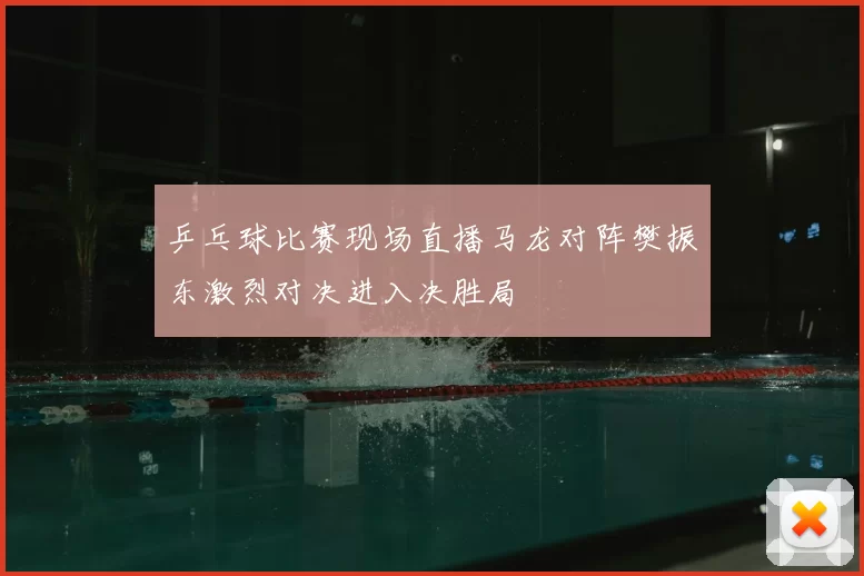 乒乓球比赛现场直播马龙对阵樊振东激烈对决进入决胜局