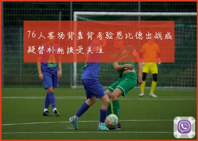 76人客场背靠背考验恩比德出战成疑替补轮换受关注