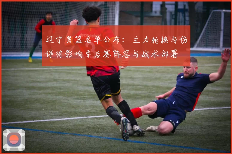 辽宁男篮名单公布：主力轮换与伤停将影响季后赛阵容与战术部署