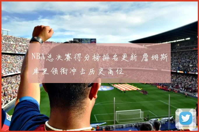 NBA总决赛得分榜排名更新 詹姆斯库里领衔冲击历史高位