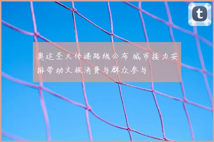 奥运圣火传递路线公布 城市接力安排带动文旅消费与群众参与