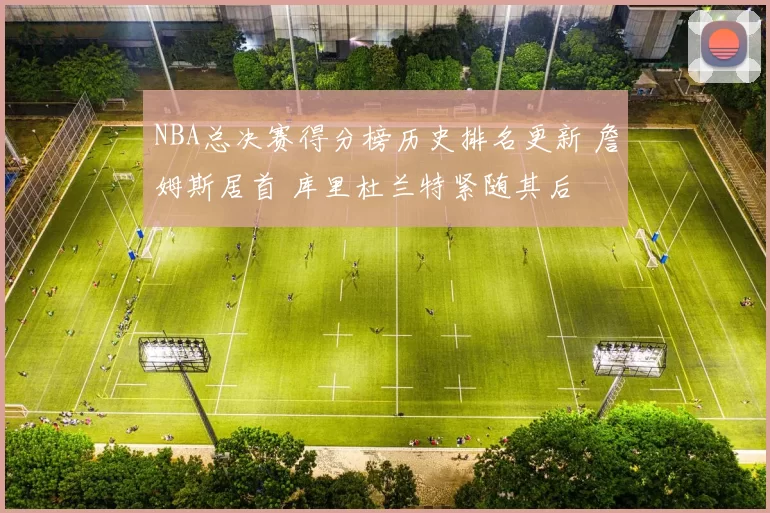 NBA总决赛得分榜历史排名更新 詹姆斯居首 库里杜兰特紧随其后