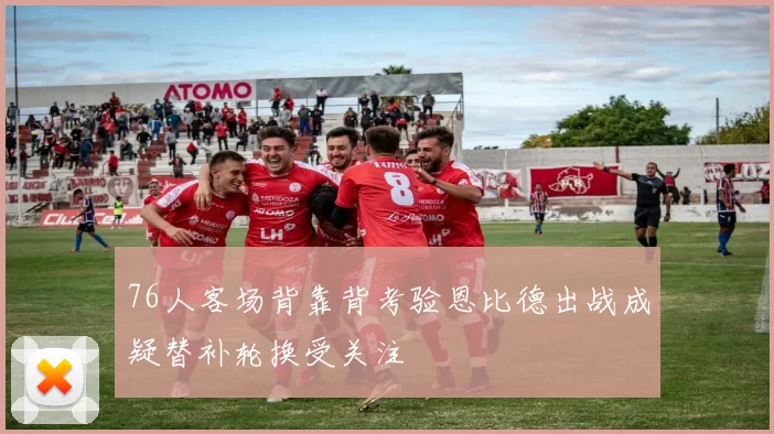 76人客场背靠背考验恩比德出战成疑替补轮换受关注