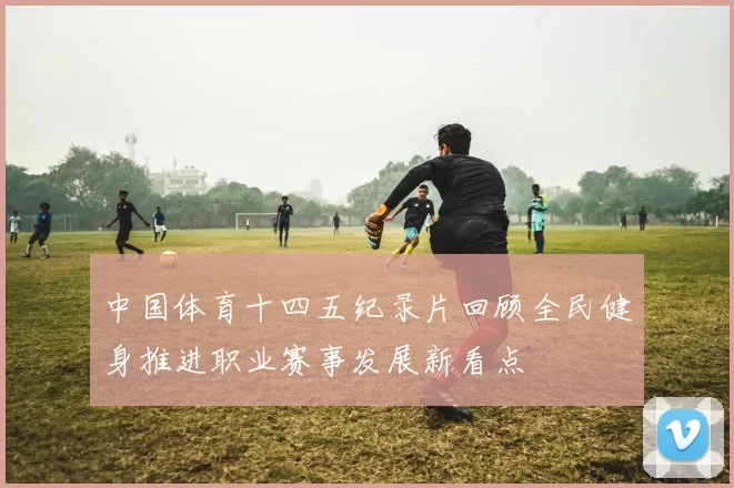 中国体育十四五纪录片回顾全民健身推进职业赛事发展新看点