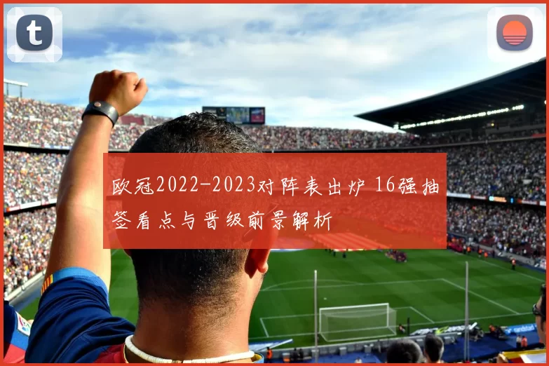 欧冠2022-2023对阵表出炉 16强抽签看点与晋级前景解析