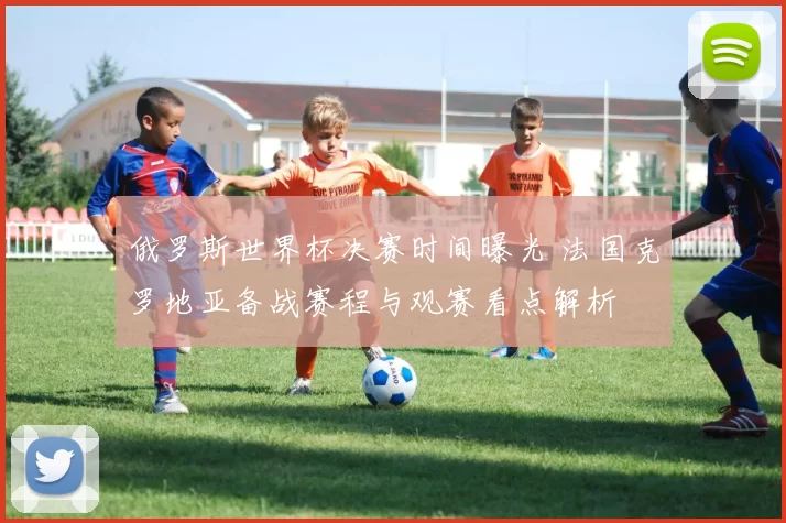 俄罗斯世界杯决赛时间曝光 法国克罗地亚备战赛程与观赛看点解析