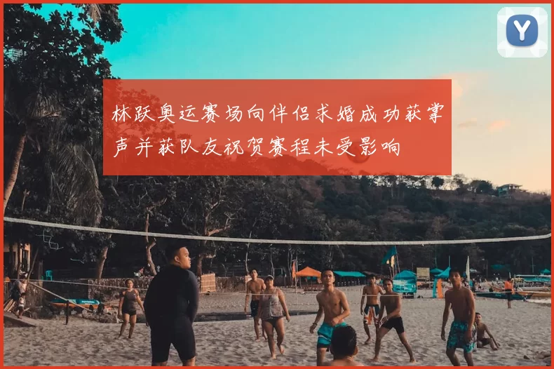 林跃奥运赛场向伴侣求婚成功获掌声并获队友祝贺赛程未受影响