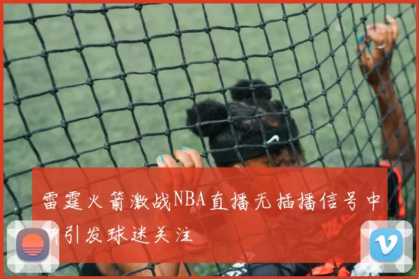 雷霆火箭激战NBA直播无插播信号中断引发球迷关注