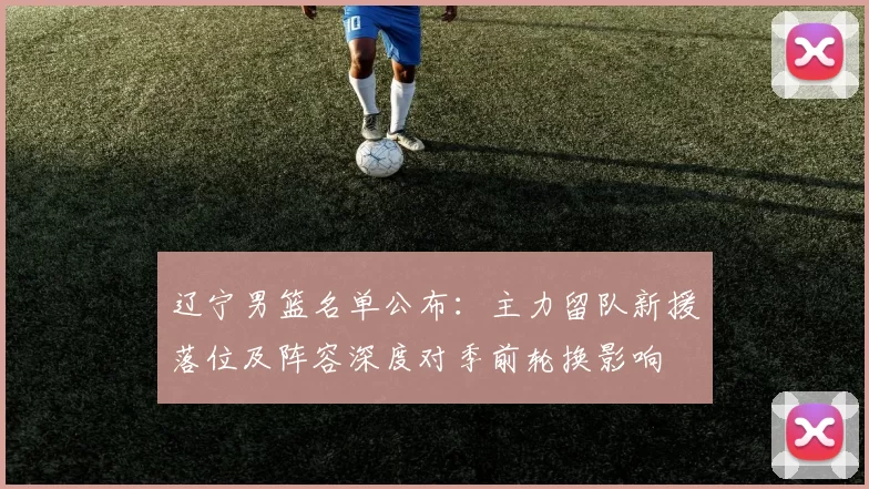 辽宁男篮名单公布：主力留队新援落位及阵容深度对季前轮换影响